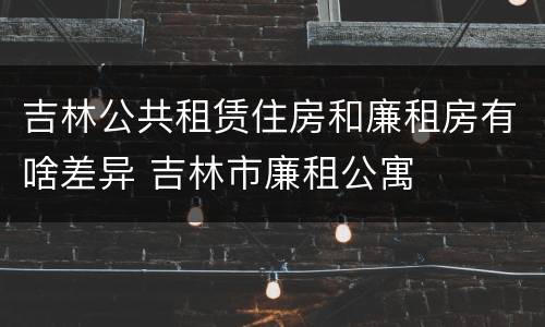 吉林公共租赁住房和廉租房有啥差异 吉林市廉租公寓