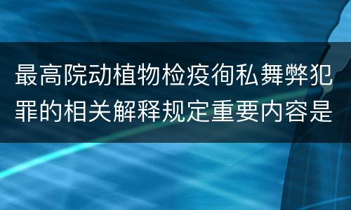 最高院动植物检疫徇私舞弊犯罪的相关解释规定重要内容是什么