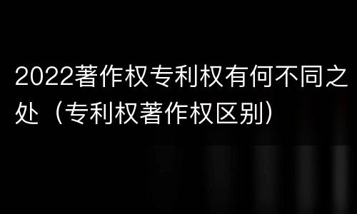 2022著作权专利权有何不同之处（专利权著作权区别）