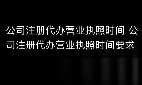 公司注册代办营业执照时间 公司注册代办营业执照时间要求