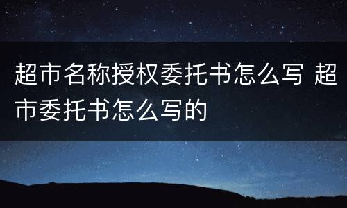 超市名称授权委托书怎么写 超市委托书怎么写的