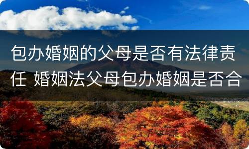 包办婚姻的父母是否有法律责任 婚姻法父母包办婚姻是否合法
