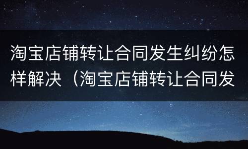 淘宝店铺转让合同发生纠纷怎样解决（淘宝店铺转让合同发生纠纷怎样解决呢）