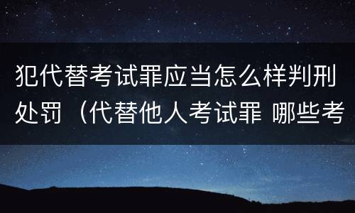 犯代替考试罪应当怎么样判刑处罚（代替他人考试罪 哪些考试）