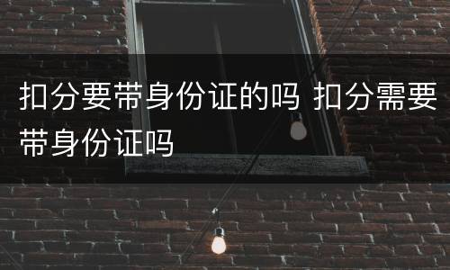 扣分要带身份证的吗 扣分需要带身份证吗