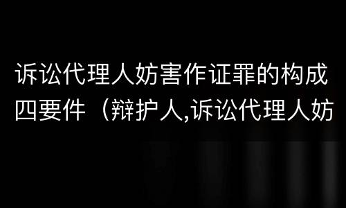 诉讼代理人妨害作证罪的构成四要件（辩护人,诉讼代理人妨害作证罪）
