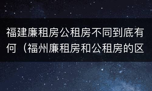 福建廉租房公租房不同到底有何（福州廉租房和公租房的区别）
