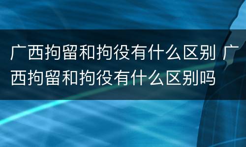 广西拘留和拘役有什么区别 广西拘留和拘役有什么区别吗