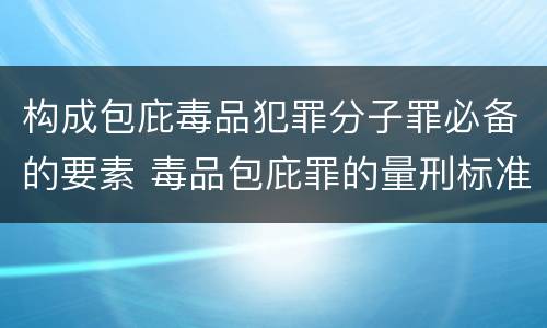 构成包庇毒品犯罪分子罪必备的要素 毒品包庇罪的量刑标准