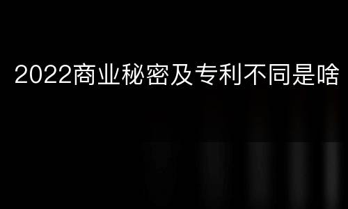 2022商业秘密及专利不同是啥