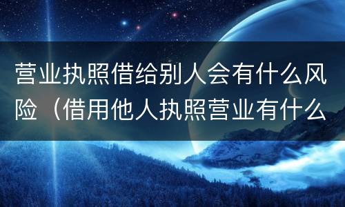 营业执照借给别人会有什么风险（借用他人执照营业有什么风险）