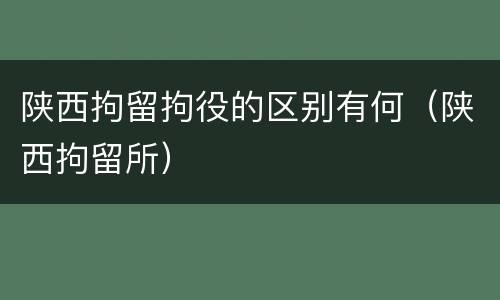 陕西拘留拘役的区别有何（陕西拘留所）