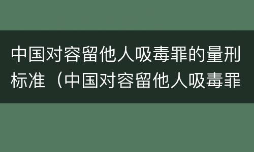 中国对容留他人吸毒罪的量刑标准（中国对容留他人吸毒罪的量刑标准是多少）