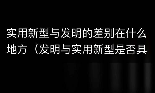 实用新型与发明的差别在什么地方（发明与实用新型是否具有实用性）