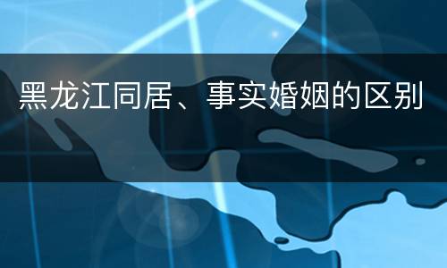 黑龙江同居、事实婚姻的区别