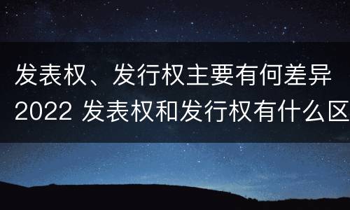 发表权、发行权主要有何差异2022 发表权和发行权有什么区别