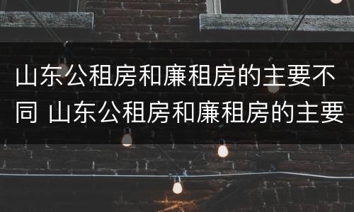 山东公租房和廉租房的主要不同 山东公租房和廉租房的主要不同点