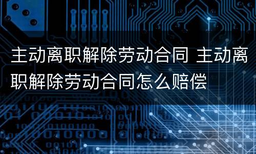 主动离职解除劳动合同 主动离职解除劳动合同怎么赔偿