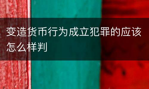 变造货币行为成立犯罪的应该怎么样判