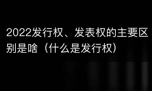2022发行权、发表权的主要区别是啥（什么是发行权）