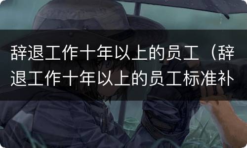 辞退工作十年以上的员工(辞退工作十年以上的员工标准补偿)