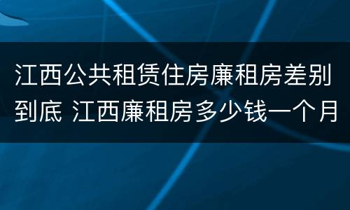 江西公共租赁住房廉租房差别到底 江西廉租房多少钱一个月