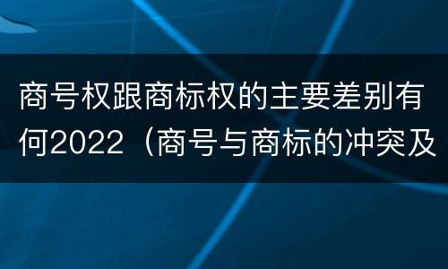商号权跟商标权的主要差别有何2022（商号与商标的冲突及解决措施）