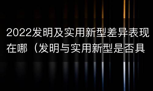 2022发明及实用新型差异表现在哪（发明与实用新型是否具有实用性）