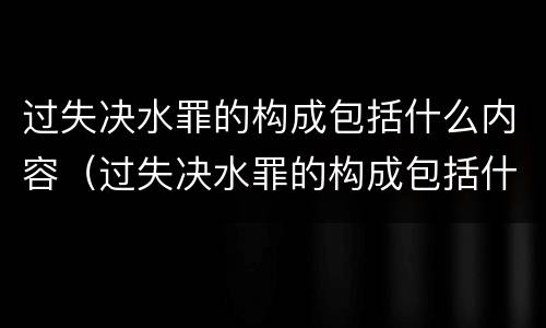 过失决水罪的构成包括什么内容（过失决水罪的构成包括什么内容和形式）