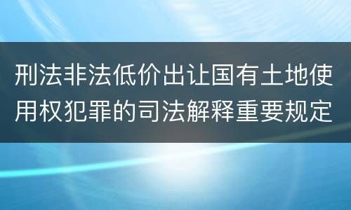 刑法非法低价出让国有土地使用权犯罪的司法解释重要规定包括什么