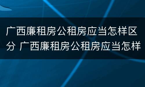 广西廉租房公租房应当怎样区分 广西廉租房公租房应当怎样区分产权