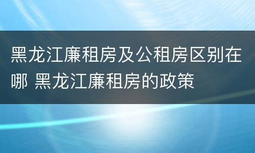 黑龙江廉租房及公租房区别在哪 黑龙江廉租房的政策