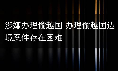涉嫌办理偷越国 办理偷越国边境案件存在困难