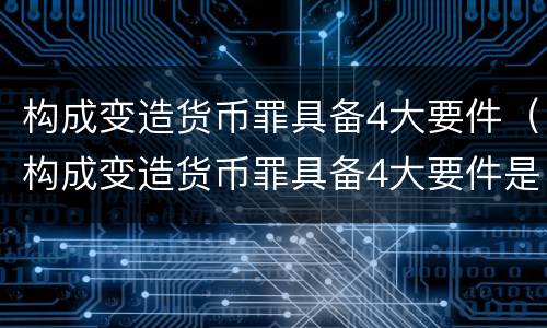构成变造货币罪具备4大要件（构成变造货币罪具备4大要件是）