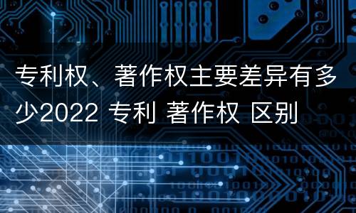 专利权、著作权主要差异有多少2022 专利 著作权 区别