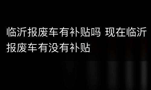 临沂报废车有补贴吗 现在临沂报废车有没有补贴