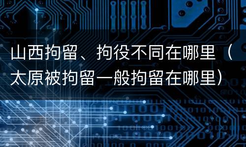 山西拘留、拘役不同在哪里（太原被拘留一般拘留在哪里）
