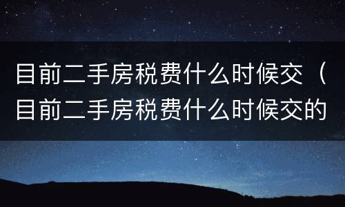 目前二手房税费什么时候交（目前二手房税费什么时候交的）