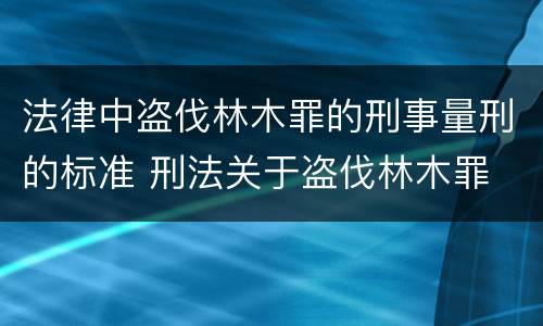 法律中盗伐林木罪的刑事量刑的标准 刑法关于盗伐林木罪