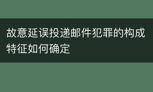 故意延误投递邮件犯罪的构成特征如何确定