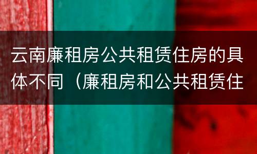 云南廉租房公共租赁住房的具体不同（廉租房和公共租赁住房的区别）