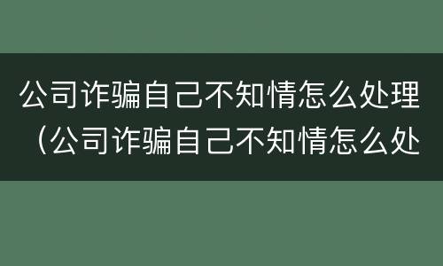 公司诈骗自己不知情怎么处理（公司诈骗自己不知情怎么处理好）