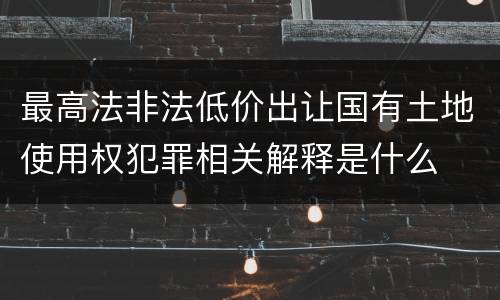最高法非法低价出让国有土地使用权犯罪相关解释是什么
