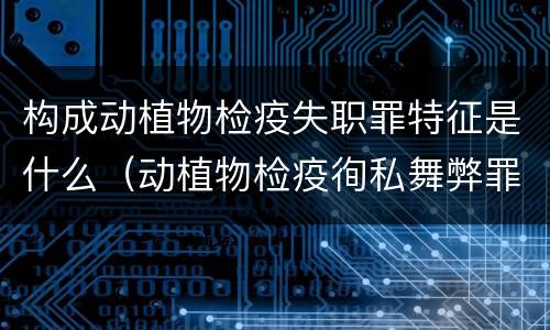 构成动植物检疫失职罪特征是什么（动植物检疫徇私舞弊罪与动植物检疫失职罪的区别在于）