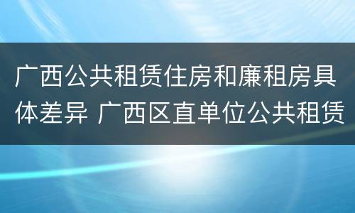 广西公共租赁住房和廉租房具体差异 广西区直单位公共租赁住房