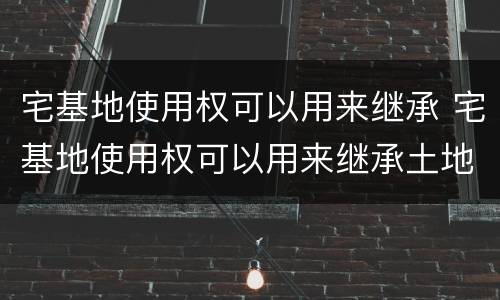 宅基地使用权可以用来继承 宅基地使用权可以用来继承土地吗