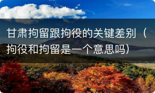 甘肃拘留跟拘役的关键差别（拘役和拘留是一个意思吗）