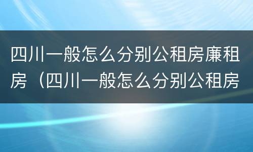 四川一般怎么分别公租房廉租房（四川一般怎么分别公租房廉租房的）