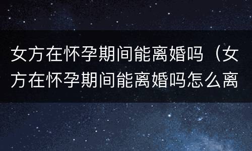 女方在怀孕期间能离婚吗（女方在怀孕期间能离婚吗怎么离）