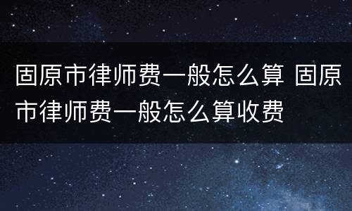 固原市律师费一般怎么算 固原市律师费一般怎么算收费